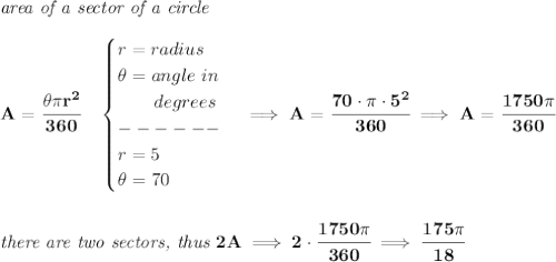 \bf \textit{area of a sector of a circle}\\\\&#10;A=\cfrac{\theta \pi r^2}{360}\quad &#10;\begin{cases}&#10;r=radius\\&#10;\theta =angle~in\\&#10;\qquad degrees\\&#10;------\\&#10;r=5\\&#10;\theta =70&#10;\end{cases}\implies A=\cfrac{70\cdot \pi \cdot 5^2}{360}\implies A=\cfrac{1750\pi }{360}&#10;\\\\\\&#10;\textit{there are two sectors, thus }2A\implies 2\cdot \cfrac{1750\pi }{360}\implies \cfrac{175\pi }{18}