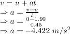 v=u+at\\\Rightarrow a=\frac{v-u}{t}\\\Rightarrow a=\frac{0-1.99}{0.45}\\\Rightarrow a=-4.422\ m/s^2