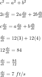c^2 = a^2 + b^2\\\\2c\frac{dc}{dt} = 2a\frac{da}{dt} + 2b\frac{db}{dt} \\\\c\frac{dc}{dt} = a\frac{da}{dt} + b\frac{db}{dt}\\\\\frac{dc}{dt} = 12(3) + 12(4)\\\\12\frac{dc}{dt} = 84\\\\\frac{dc}{dt} =\frac{84}{12} \\\\\frac{dc}{dt} = 7 \ ft/s
