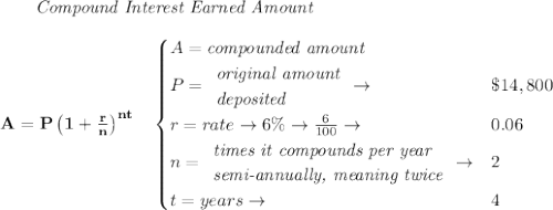 \bf \qquad \textit{Compound Interest Earned Amount}&#10;\\\\&#10;A=P\left(1+\frac{r}{n}\right)^{nt}&#10;\quad &#10;\begin{cases}&#10;A=\textit{compounded amount}\\&#10;P=&#10;\begin{array}{llll}&#10;\textit{original amount}\\&#10;\textit{deposited}&#10;\end{array}\to &\$14,800\\&#10;r=rate\to 6\%\to \frac{6}{100}\to &0.06\\&#10;n=&#10;\begin{array}{llll}&#10;\textit{times it compounds per year}\\&#10;\textit{semi-annually, meaning twice}&#10;\end{array}\to &2\\&#10;&#10;t=years\to &4&#10;\end{cases}