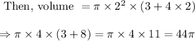 \begin{array}{l}{\text { Then, volume }=\pi \times 2^{2} \times(3+4 \times 2)} \\\\ {\Rightarrow \pi \times 4 \times(3+8)=\pi \times 4 \times 11=44 \pi}\end{array}