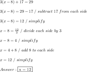 3 (x - 8) + 17 =29 \\ \\ 3(x - 8) = 29 - 17 \ / \ subtract \ 17\ from \ each \ side \\ \\ 3(x - 8) = 12\ / \ simplify \\ \\ x - 8 =  \frac{12}{3} \ / \ divide \ each \ side \ by \ 3 \\ \\ x - 8 = 4 \ / \ simplify \\ \\ x = 4 + 8 \ / \ add \ 8 \ to \ each \ side \\ \\ x = 12 \ / \ simplify \\ \\  \fbox {x = 12}
