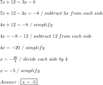 7x + 12 = 3x - 8 \\ \\ 7x + 12 - 3x = -8 \ / \ subtract \ 3x \ from \ each \ side \\ \\ 4x + 12 = -8 \ / \ simplify \\ \\ 4x = -8 - 12 \ / \ subtract \ 12 \ from \ each \ side \\ \\ 4x = -20 \ / \ simplify \\ \\ x = - \frac{20}{4} \ / \ divide \ each \ side \ by \ 4 \\ \\ x = -5 \ / \ simplify \\ \\  \fbox {x = -5}