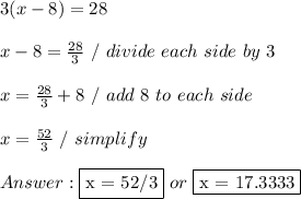 3 ( x - 8 ) = 28 \\ \\ x - 8 =  \frac{28}{3} \ / \ divide\ each \ side  \ by \ 3 \\ \\ x =  \frac{28}{3} + 8 \ / \ add \ 8 \ to \ each \ side \\ \\ x =  \frac{52}{3} \ / \ simplify \\ \\  \fbox {x = 52/3} \ or \ \fbox {x = 17.3333}