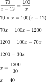 \dfrac{70}{x-12}=\dfrac{100}{x}\\\\70\times x=100(x-12)\\\\70x=100x-1200\\\\1200=100x-70x\\\\1200=30x\\\\x=\dfrac{1200}{30}\\\\x=40