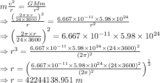 m\frac{v^2}{r}=\frac{GMm}{r^2}\\\Rightarrow \frac{\left(\frac{2\pi \times r}{24\times 3600}\right)^2}{r}=\frac{6.667\times 10^{-11}\times 5.98\times 10^{24}}{r^2}\\\Rightarrow \left(\frac{2\pi \times r}{24\times 3600}\right)^2=6.667\times 10^{-11}\times 5.98\times 10^{24}\\\Rightarrow r^3=\frac{6.667\times 10^{-11}\times 5.98\times 10^{24}\times (24\times 3600)^2}{(2\pi)^2}\\\Rightarrow r=\left(\frac{6.667\times 10^{-11}\times 5.98\times 10^{24}\times (24\times 3600)^2}{(2\pi)^2}\right)^{\frac{1}{3}}\\\Rightarrow r=42244138.951\ m