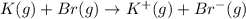 K(g)+Br(g)\rightarrow K^+(g)+Br^-(g)