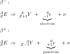 \beta ^{-}:\\\\&#10;^{A}_{Z}E \ \Rightarrow \ ^{ \\ \ A}_{Z+1}Y \ +  \underbrace{^{\ \ 0}_{-1}e}_{electron} \ + \  \nu\\\\&#10;\beta ^{+}:\\\\&#10;^{A}_{Z}E \ \Rightarrow \ \ ^{ \ \ \ A}_{Z-1}Y \ + \ \underbrace{^{\ \ 0}_{+1}e}_{positron} \ + \  \nu