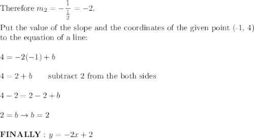 \text{Therefore}\ m_2=-\dfrac{1}{\frac{1}{2}}=-2.\\\\\text{Put the value of the slope and the coordinates of the given point (-1, 4)}\\\text{to the equation of a line:}\\\\4=-2(-1)+b\\\\4=2+b\qquad\text{subtract 2 from the both sides}\\\\4-2=2-2+b\\\\2=b\to b=2\\\\\bold{FINALLY:}\ y=-2x+2