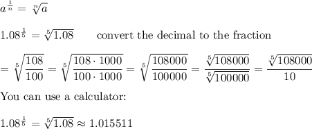a^\frac{1}{n}=\sqrt[n]{a}\\\\1.08^\frac{1}{5}=\sqrt[5]{1.08}\qquad\text{convert the decimal to the fraction}\\\\=\sqrt[5]{\dfrac{108}{100}}=\sqrt[5]{\dfrac{108\cdot1000}{100\cdot1000}}=\sqrt[5]{\dfrac{108000}{100000}}=\dfrac{\sqrt[5]{108000}}{\sqrt[5]{100000}}=\dfrac{\sqrt[5]{108000}}{10}\\\\\text{You can use a calculator:}\\\\1.08^\frac{1}{5}=\sqrt[5]{1.08}\approx1.015511