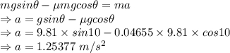 mgsin\theta-\mu mgcos\theta=ma\\\Rightarrow a=gsin\theta-\mu gcos\theta\\\Rightarrow a=9.81\times sin10-0.04655\times 9.81\times cos10\\\Rightarrow a=1.25377\ m/s^2