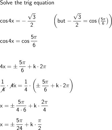\large\begin{array}{l} \textsf{Solve the trig equation}\\\\ \mathsf{cos\,4x=-\,\dfrac{\sqrt{3}}{2}}\qquad\quad\bigg(\textsf{but }\mathsf{-\,\dfrac{\sqrt{3}}{2}=cos\,\big(\frac{5\pi}{6}\big)}\bigg)\\\\ \mathsf{cos\,4x=cos\,\dfrac{5\pi}{6}}\\\\\\ \mathsf{4x=\pm\,\dfrac{5\pi}{6}+k\cdot 2\pi}\\\\ \mathsf{\dfrac{1}{\diagup\!\!\!\! 4}\cdot \diagup\!\!\!\! 4x=\dfrac{1}{4}\cdot \bigg(\!\!\pm \dfrac{5\pi}{6}+k\cdot 2\pi\bigg)}\\\\ \mathsf{x=\pm\,\dfrac{5\pi}{4\cdot 6}+k\cdot \dfrac{2\pi}{4}}\\\\ \mathsf{x=\pm\,\dfrac{5\pi}{24}+k\cdot \dfrac{\pi}{2}} \end{array}