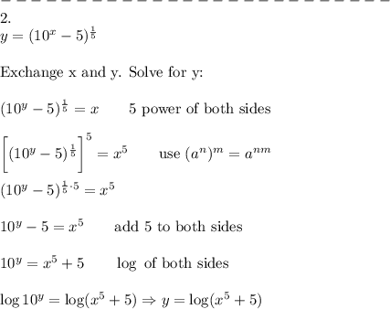 --------------------------\\2.\\y=(10^x-5)^\frac{1}{5}\\\\\text{Exchange x and y. Solve for y:}\\\\(10^y-5)^\frac{1}{5}=x\qquad\text{5 power of both sides}\\\\\bigg[(10^y-5)^\frac{1}{5}\bigg]^5=x^5\qquad\text{use}\ (a^n)^m=a^{nm}\\\\(10^y-5)^{\frac{1}{5}\cdot5}=x^5\\\\10^y-5=x^5\qquad\text{add 5 to both sides}\\\\10^y=x^5+5\qquad\log\ \text{of both sides}\\\\\log10^y=\log(x^5+5)\Rightarrow y=\log(x^5+5)
