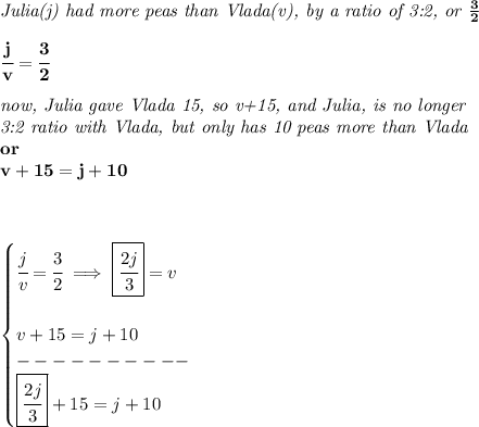 \bf \textit{Julia(j) had more peas than Vlada(v), by a ratio of 3:2, or }\frac{3}{2}&#10;\\ \quad \\&#10;\cfrac{j}{v}=\cfrac{3}{2}&#10;\\ \quad \\&#10;\textit{now, Julia gave Vlada 15, so v+15, and Julia, is no longer}\\&#10;\textit{3:2 ratio with Vlada, but only has 10 peas more than Vlada}\\&#10;or\\&#10;v+15=j+10&#10;\\ \quad \\ \quad \\&#10;&#10;\begin{cases}&#10;\cfrac{j}{v}=\cfrac{3}{2}\implies \boxed{\cfrac{2j}{3}}=v&#10;\\ \quad \\&#10;v+15=j+10\\&#10;----------\\&#10;\boxed{\cfrac{2j}{3}}+15=j+10&#10;\end{cases}