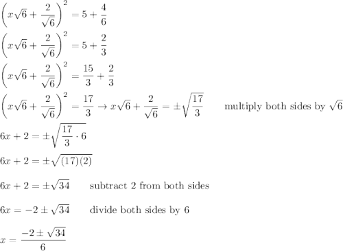 \left(x\sqrt6+\dfrac{2}{\sqrt6}\right)^2=5+\dfrac{4}{6}\\\\\left(x\sqrt6+\dfrac{2}{\sqrt6}\right)^2=5+\dfrac{2}{3}\\\\\left(x\sqrt6+\dfrac{2}{\sqrt6}\right)^2=\dfrac{15}{3}+\dfrac{2}{3}\\\\\left(x\sqrt6+\dfrac{2}{\sqrt6}\right)^2=\dfrac{17}{3}\to x\sqrt6+\dfrac{2}{\sqrt6}=\pm\sqrt{\dfrac{17}{3}}\qquad\text{multiply both sides by}\ \sqrt6\\\\6x+2=\pm\sqrt{\dfrac{17}{3}\cdot6}\\\\6x+2=\pm\sqrt{(17)(2)}\\\\6x+2=\pm\sqrt{34}\qquad\text{subtract 2 from both sides}\\\\6x=-2\pm\sqrt{34}\qquad\text{divide both sides by 6}\\\\x=\dfrac{-2\pm\sqrt{34}}{6}