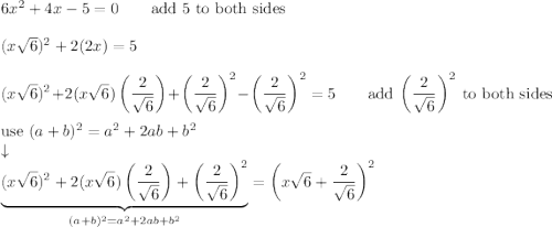 6x^2+4x-5=0\qquad\text{add 5 to both sides}\\\\(x\sqrt6)^2+2(2x)=5\\\\(x\sqrt6)^2+2(x\sqrt6)\left(\dfrac{2}{\sqrt6}\right)+\left(\dfrac{2}{\sqrt6}\right)^2-\left(\dfrac{2}{\sqrt6}\right)^2=5\qquad\text{add}\ \left(\dfrac{2}{\sqrt6}\right)^2\ \text{to both sides}\\\\\text{use}\ (a+b)^2=a^2+2ab+b^2\\\downarrow\\\underbrace{(x\sqrt6)^2+2(x\sqrt6)\left(\dfrac{2}{\sqrt6}\right)+\left(\dfrac{2}{\sqrt6}\right)^2}_{(a+b)^2=a^2+2ab+b^2}=\left(x\sqrt6+\dfrac{2}{\sqrt6}\right)^2