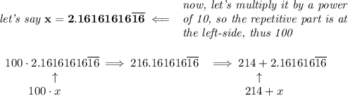 \bf \textit{let's say }x=2.16161616\overline{16}\impliedby &#10;\begin{array}{llll}&#10;\textit{now, let's multiply it by a power}\\&#10;\textit{of 10, so the repetitive part is at}\\&#10;\textit{the left-side, thus 100}&#10;\end{array}&#10;\\\\\\&#10;\begin{array}{llll}&#10;100\cdot 2.16161616\overline{16}\implies 216.161616\overline{16}&\implies 214+2.161616\overline{16}\\&#10;\qquad \qquad \uparrow &\qquad \qquad \uparrow \\&#10;\qquad 100\cdot x&\qquad \quad 214+x&#10;\end{array}