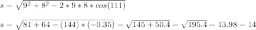 s=\sqrt{9^{2}+8^{2}-2*9*8*cos(111)}\\\\s=\sqrt{81+64-(144)*(-0.35)}=\sqrt{145+50.4}=\sqrt{195.4}=13.98=14