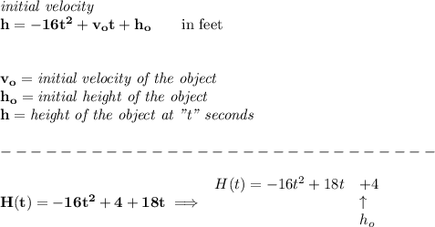 \bf \textit{initial velocity}\\&#10;h = -16t^2+v_ot+h_o \qquad \text{in feet}\\&#10;\\ \quad \\&#10;v_o=\textit{initial velocity of the object}\\&#10;h_o=\textit{initial height of the object}\\&#10;h=\textit{height of the object at "t" seconds}\\\\&#10;-----------------------------\\\\&#10;H(t)= -16t^2+4+18t\implies &#10;\begin{array}{llll}&#10;H(t)= -16t^2+18t&+4\\&#10;&\uparrow \\&#10;&h_o&#10;\end{array}