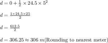 d=0+\frac{1}{2}\times 24.5\times 5^2\\\\d=\frac{1\times 24.5\times 25}{2}\\\\d=\frac{612.5}{2}\\\\d=306.25\approx 306\ m(\textrm{Rounding to nearest meter})