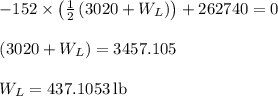 \begin{array}{l}\\ - 152 \times \left( {\frac{1}{2}\left( {3020 + {W_L}} \right)} \right) + 262740 = 0\\\\\left( {3020 + {W_L}} \right) = 3457.105\\\\{W_L} = 437.1053\,{\rm{lb}}\\\end{array}