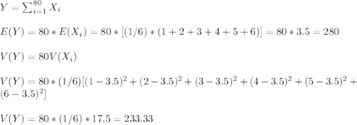 Y=\sum_{i=1}^{80}X_i\\\\E(Y)=80*E(X_i)=80*[(1/6)*(1+2+3+4+5+6)]=80*3.5=280\\\\V(Y)=80V(X_i)\\\\V(Y)=80*(1/6)[(1-3.5)^2+(2-3.5)^2+(3-3.5)^2+(4-3.5)^2+(5-3.5)^2+(6-3.5)^2]\\\\V(Y)=80*(1/6)*17.5=233.33