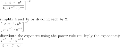 \bigg[\dfrac{4\cdot t^{-1}\cdot u^6}{18\cdot t^{-2}\cdot u^{-4}}\bigg]^{-2}\\\\\\\text{simplify 4 and 18 by dividing each by 2:}\\\bigg[\dfrac{2\cdot t^{-1}\cdot u^6}{9\cdot t^{-2}\cdot u^{-4}}\bigg]^{-2}\\\\\text{distribute the exponent using the power rule (multiply the exponents):}\\\dfrac{2^{-2}\cdot t^{2}\cdot u^{-12}}{9^{-2}\cdot t^{4}\cdot u^{8}}