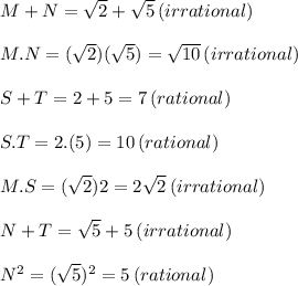 M+N=\sqrt2+\sqrt5 \thinspace(irrational)\\\\M.N=(\sqrt2)(\sqrt5)=\sqrt{10}\thinspace(irrational)\\\\S+T=2+5=7\thinspace (rational)\\\\S.T=2.(5)=10\thinspace(rational)\\\\M.S=(\sqrt2)2=2\sqrt2\thinspace(irrational)\\\\N+T=\sqrt5+5\thinspace (irrational)\\\\N^2=(\sqrt5)^2=5\thinspace(rational)