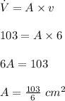 \dot V=A\times v\\\\103=A\times 6\\\\6A=103\\\\A=\frac{103}{6}\ cm^2