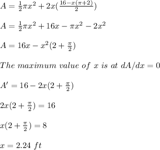 A=\frac{1}{2}\pi x^2 +2x(\frac{16-x(\pi + 2)}{2} )\\\\A=\frac{1}{2}\pi x^2 +16x-\pi x^2-2x^2\\\\A=16x-x^2(2+\frac{\pi}{2} )\\\\The \ maximum\ value\ of\ x\ is\ at\ dA/dx=0\\\\A'=16-2x(2+\frac{\pi}{2} )\\\\2x(2+\frac{\pi}{2} )=16\\\\x(2+\frac{\pi}{2} )=8\\\\x=2.24\ ft