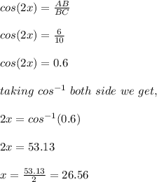cos(2x)=\frac{AB}{BC}\\\\cos(2x)=\frac{6}{10}\\\\cos(2x)=0.6\\\\taking\ cos^{-1}\ both\ side\ we\ get, \\\\2x=cos^{-1}(0.6)\\\\2x=53.13\\\\x=\frac{53.13}{2}=26.56