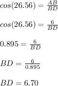 cos(26.56)=\frac{AB}{BD}\\\\cos(26.56)=\frac{6}{BD}\\\\0.895=\frac{6}{BD}\\\\BD=\frac{6}{0.895}\\\\BD=6.70