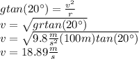 gtan(20^\circ)=\frac{v^2}{r}\\v=\sqrt{grtan(20^\circ)}\\v=\sqrt{9.8\frac{m}{s^2}(100m)tan(20^\circ)}\\v=18.89\frac{m}{s}