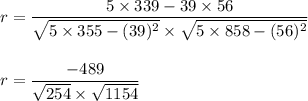 r=\dfrac{5\times 339-39\times 56}{\sqrt{5\times 355-(39)^2}\times \sqrt{5\times 858-(56)^2}}\\\\\\r=\dfrac{-489}{\sqrt{254}\times \sqrt{1154}}\\