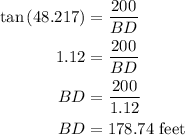 \begin{aligned}\tan \left( {48.217} \right) &= \frac{{200}}{{BD}}\\1.12&= \frac{{200}}{{BD}}\\BD&= \frac{{200}}{{1.12}}\\BD &= 178.74{\text{ feet}}\\\end{aligned}