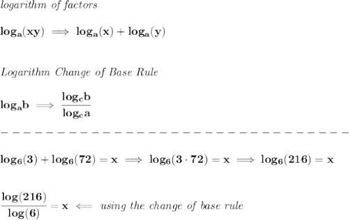 \bf \textit{logarithm of factors}\\\\&#10;log_{{  a}}(xy)\implies log_{{  a}}(x)+log_{{  a}}(y)&#10;\\\\\\&#10;\textit{Logarithm Change of Base Rule}\\\\&#10;log_{{  a}}{{  b}}\implies \cfrac{log_{{  c}}{{  b}}}{log_{{  c}}{{  a}}}\\\\&#10;-------------------------------\\\\&#10;log_6(3)+log_6(72)=x\implies log_6(3\cdot 72)=x\implies log_6(216)=x&#10;\\\\\\&#10;\cfrac{log(216)}{log(6)}=x\impliedby \textit{using the change of base rule}