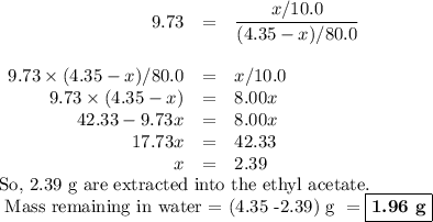 \begin{array}{rcl}9.73 & = & \dfrac{x/10.0}{(4.35 - x)/80.0}\\\\9.73\times (4.35 - x)/80.0  & = & x/10.0\\9.73\times (4.35 - x) & = & 8.00x\\42.33 - 9.73x & = & 8.00x\\17.73x & = & 42.33\\x & = & 2.39\\\end{array}\\\text{So, 2.39 g are extracted into the ethyl acetate.}\\\text{ Mass remaining in water = (4.35 -2.39) g } = \boxed{\textbf{1.96 g}}