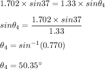 1.702 \times sin 37 = 1.33 \times sin \theta_{4}\\\\sin \theta_{4} = \dfrac{1.702 \times sin 37}{1.33} \\\\\theta_{4} =sin^{-1}(0.770)\\\\\theta_{4} =50.35^{\circ}