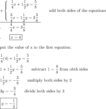 \underline{+\left\{\begin{array}{ccc}\dfrac{1}{4}x+1\dfrac{1}{2}y=\dfrac{5}{8}\\\\\dfrac{3}{4}x-1\dfrac{1}{2}y=3\dfrac{3}{8}\end{array}\right}\qquad\text{add both sides of the equations}\\.\qquad\dfrac{4}{4}x=3\dfrac{8}{8}\\\\.\qquad\boxed{x=4}\\\\\text{put the value of x to the first equation:}\\\\\dfrac{1}{4}(4)+1\dfrac{1}{2}y=\dfrac{5}{8}\\\\1+1\dfrac{1}{2}y=\dfrac{5}{8}\qquad\text{subtract}\ 1=\dfrac{8}{8}\ \text{from obth sides}\\\\1\dfrac{1}{2}y=-\dfrac{3}{8}\qquad\text{multiply both sides by 2}\\\\3y=-\dfrac{3}{4}\qquad\text{divide both sides by 3}\\\\\boxed{y=-\dfrac{1}{4}}