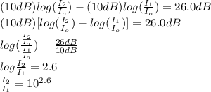 (10dB)log(\frac{I_{2} }{I_{o}} )-(10dB)log(\frac{I_{1} }{I_{o}} )=26.0dB\\(10dB)[log(\frac{I_{2} }{I_{o}} )-log(\frac{I_{1} }{I_{o}} )]=26.0dB\\log(\frac{\frac{I_{2}}{I_{o}} }{\frac{I_{1}}{I_{o}} })=\frac{26dB}{10dB}\\  log\frac{I_{2}}{I_{1}}=2.6\\ \frac{I_{2}}{I_{1}}=10^{2.6}