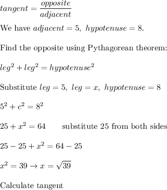 tangent=\dfrac{opposite}{adjacent}\\\\\text{We have}\ adjacent=5,\ hypotenuse=8.\\\\\text{Find the opposite using Pythagorean theorem:}\\\\leg^2+leg^2=hypotenuse^2\\\\\text{Substitute}\ leg=5,\ leg=x,\ hypotenuse=8\\\\5^2+c^2=8^2\\\\25+x^2=64\qquad\text{substitute 25 from both sides}\\\\25-25+x^2=64-25\\\\x^2=39\to x=\sqrt{39}\\\\\text{Calculate tangent}