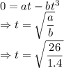 0=at-bt^3\\\Rightarrow t=\sqrt{\dfrac{a}{b}}\\\Rightarrow t=\sqrt{\dfrac{26}{1.4}