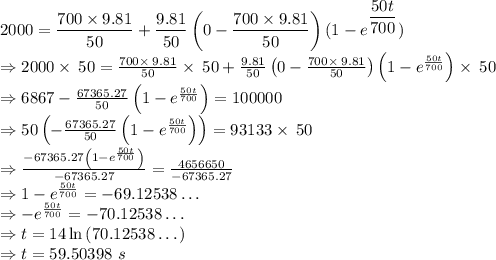 2000=\dfrac{700\times 9.81}{50}+\dfrac{9.81}{50}\left(0-\dfrac{700\times 9.81}{50}\right)(1-e^{\dfrac{50t}{700}})\\\Rightarrow 2000\times \:50=\frac{700\times \:9.81}{50}\times \:50+\frac{9.81}{50}\left(0-\frac{700\times \:9.81}{50}\right)\left(1-e^{\frac{50t}{700}}\right)\times \:50\\\Rightarrow 6867-\frac{67365.27}{50}\left(1-e^{\frac{50t}{700}}\right)=100000\\\Rightarrow 50\left(-\frac{67365.27}{50}\left(1-e^{\frac{50t}{700}}\right)\right)=93133\times \:50\\\Rightarrow \frac{-67365.27\left(1-e^{\frac{50t}{700}}\right)}{-67365.27}=\frac{4656650}{-67365.27}\\\Rightarrow 1-e^{\frac{50t}{700}}=-69.12538\dots\\\Rightarrow -e^{\frac{50t}{700}}=-70.12538\dots\\\Rightarrow t=14\ln \left(70.12538\dots \right)\\\Rightarrow t=59.50398\ s