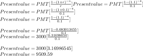 Present value = PMT[\frac{1-(1+r)^{-n}}{r} ]Present value = PMT[\frac{1-(1.1)^{-4}}{0.1} ]\\Present value = PMT[\frac{1-(1+0.1)^{-4}}{0.1} ]\\Present value = PMT[\frac{1-(1.1)^{-4}}{0.1} ]\\\\Present value = PMT[\frac{1-0.683013455}{0.1} ]\\Present value = 3000[\frac{0.31698654}{0.1}]\\\\Present value = 3000[3.16986545 ]\\Present value = 9509.59