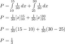 P=\int\limits^{15}_{10} {\frac{1}{30}} \, dx  + \int\limits^{30}_{25} {\frac{1}{30}} \, dx\\\\ P=\frac{1}{30} [x]^{15}_{10}+\frac{1}{30} [x]^{30}_{25}\\\\P=\frac{1}{30}(15-10)+\frac{1}{30}(30-25)\\\\P=\frac{1}{3}