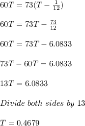 60T = 73(T - \frac{1}{12})\\\\60T = 73T - \frac{73}{12}\\\\60T = 73T - 6.0833\\\\73T - 60T = 6.0833\\\\13T = 6.0833\\\\Divide\ both\ sides\ by\ 13\\\\T = 0.4679