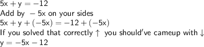 \mathsf{5x+y=-12}\\\mathsf{Add\ by\ -5x \ on\ your\ sides}\\\mathsf{5x+y+(-5x)=-12+(-5x)}\\\mathsf{If\ you\ solved\ that\ correctly\uparrow\ you\ should've\ came up\ with\downarrow}\\\mathsf{y=-5x-12}
