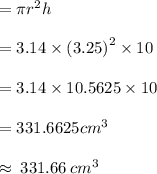 = \pi {r}^{2} h \\  \\  = 3.14 \times ( {3.25)}^{2}  \times 10 \\  \\  = 3.14 \times 10.5625 \times 10 \\  \\  = 331.6625  {cm}^{3}  \\  \\  \approx \: 331.66 \:  {cm}^{3}