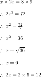 x \times 2x = 8 \times 9 \\  \\  \therefore \: 2 {x}^{2}  = 72 \\  \\ \therefore \:  {x}^{2}  =  \frac{72}{2}  \\  \\ \therefore \:  {x}^{2}  =  36  \\  \\  \therefore \:  {x} =   \sqrt{36}   \\  \\  \therefore \:  {x} =  6   \\  \\ \therefore \: 2 {x} = 2 \times  6   = 12 \\  \\