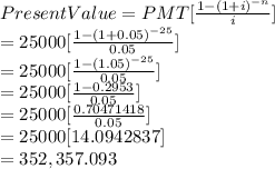 Present Value = PMT [\frac{1-(1+i)^{-n}}{i}] \\= 25000 [\frac{1-(1+0.05)^{-25}}{0.05}]\\ = 25000[\frac{1-(1.05)^{-25}}{0.05}]\\=25000[\frac{1-0.2953}{0.05} ]\\=25000[\frac{0.70471418}{0.05} ]\\=25000[14.0942837]\\=352,357.093